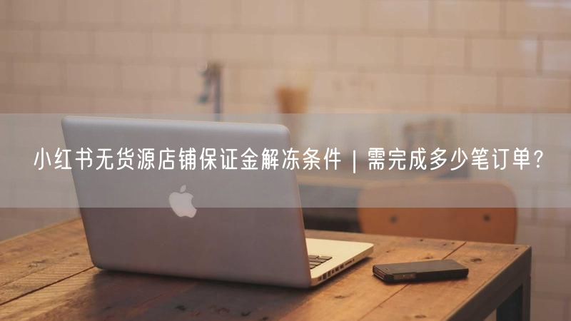 小红书无货源店铺保证金解冻条件｜需完成多少笔订单？