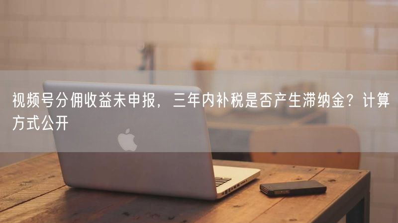 视频号分佣收益未申报，三年内补税是否产生滞纳金？计算方式公开