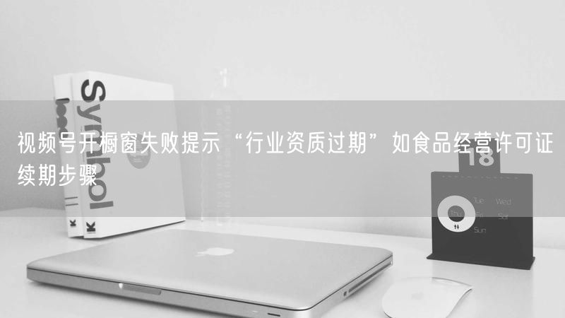 视频号开橱窗失败提示“行业资质过期”如食品经营许可证续期步骤