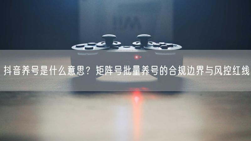 抖音养号是什么意思？矩阵号批量养号的合规边界与风控红线