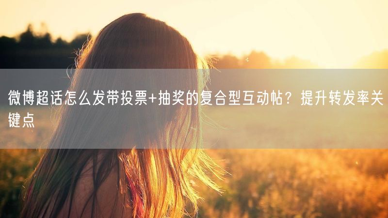 微博超话怎么发带投票+抽奖的复合型互动帖？提升转发率关键点