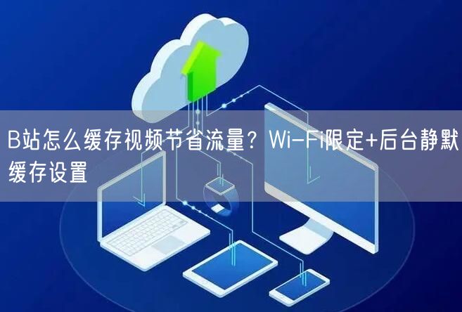 B站怎么缓存视频节省流量？Wi-Fi限定+后台静默缓存设置