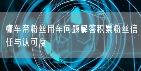 懂车帝粉丝用车问题解答积累粉丝信任与认可度