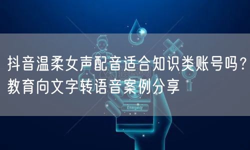 抖音温柔女声配音适合知识类账号吗？教育向文字转语音案例分享