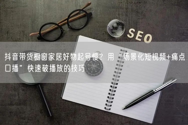 抖音带货橱窗家居好物起号慢？用“场景化短视频+痛点口播”快速破播放的技巧