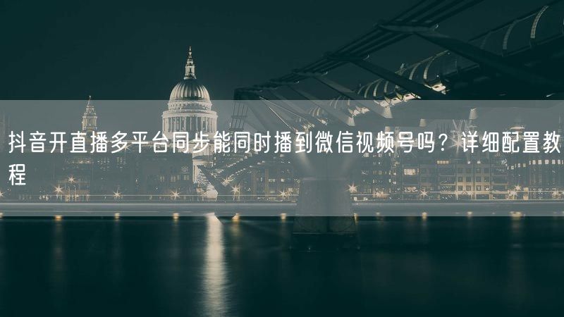 抖音开直播多平台同步能同时播到微信视频号吗？详细配置教程
