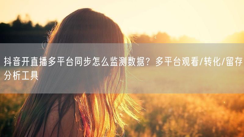 抖音开直播多平台同步怎么监测数据？多平台观看/转化/留存分析工具