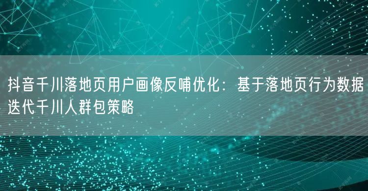 抖音千川落地页用户画像反哺优化：基于落地页行为数据迭代千川人群包策略