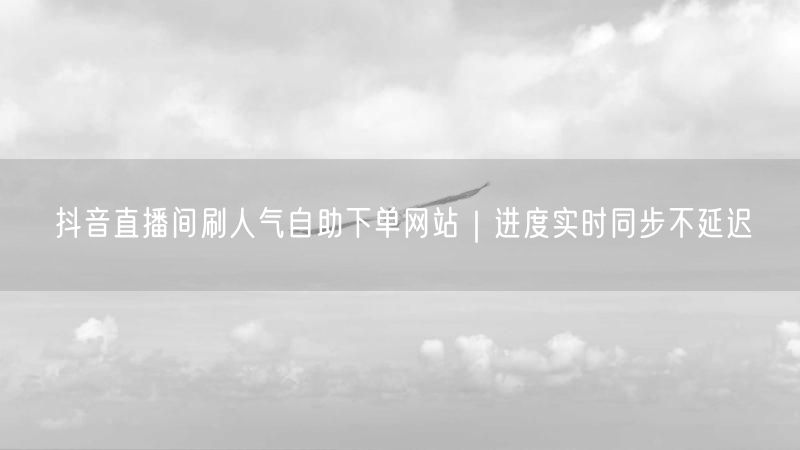 抖音直播间刷人气自助下单网站｜进度实时同步不延迟