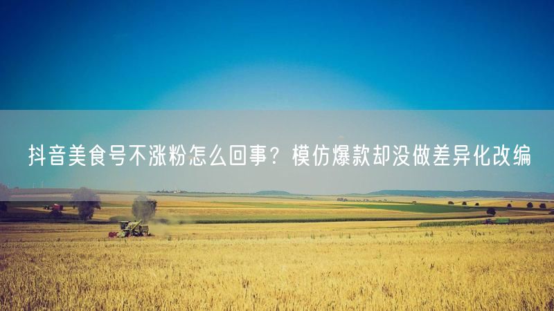 抖音美食号不涨粉怎么回事？模仿爆款却没做差异化改编