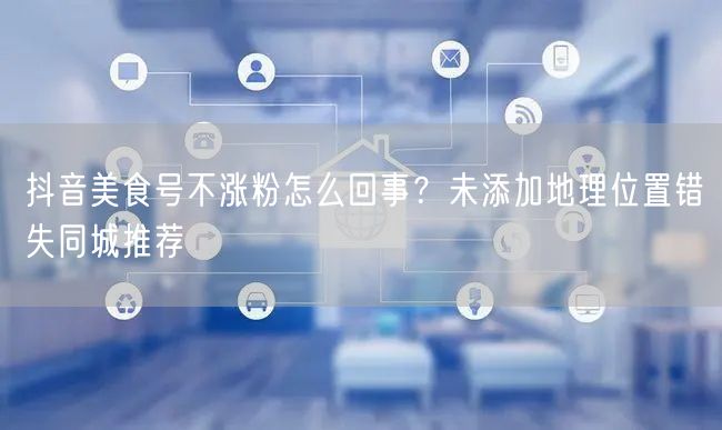 抖音美食号不涨粉怎么回事？未添加地理位置错失同城推荐