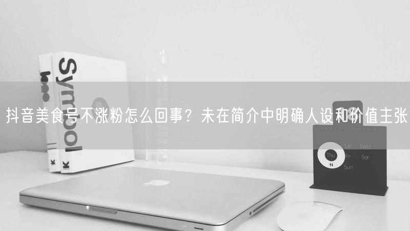 抖音美食号不涨粉怎么回事？未在简介中明确人设和价值主张