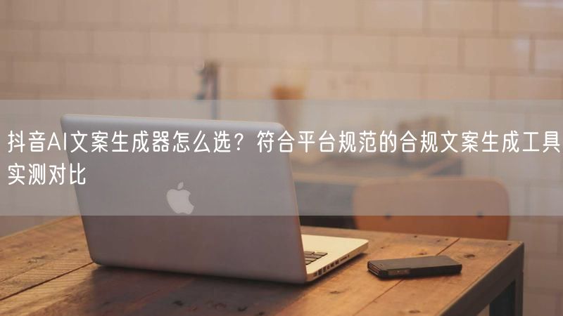 抖音AI文案生成器怎么选？符合平台规范的合规文案生成工具实测对比
