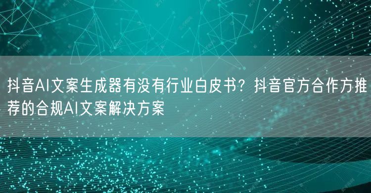 抖音AI文案生成器有没有行业白皮书？抖音官方合作方推荐的合规AI文案解决方案