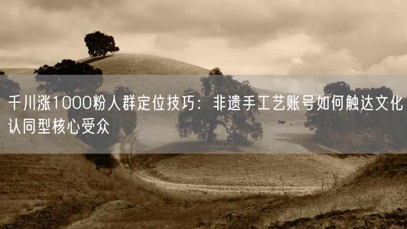 千川涨1000粉人群定位技巧：非遗手工艺账号如何触达文化认同型核心受众