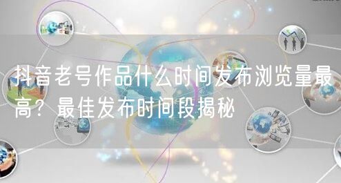抖音老号作品什么时间发布浏览量最高？最佳发布时间段揭秘