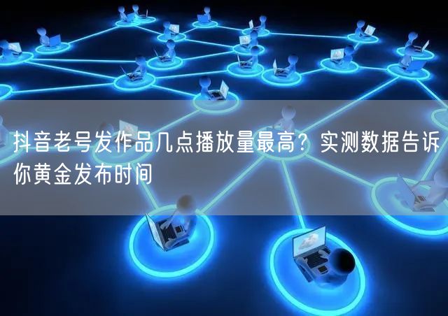 抖音老号发作品几点播放量最高？实测数据告诉你黄金发布时间