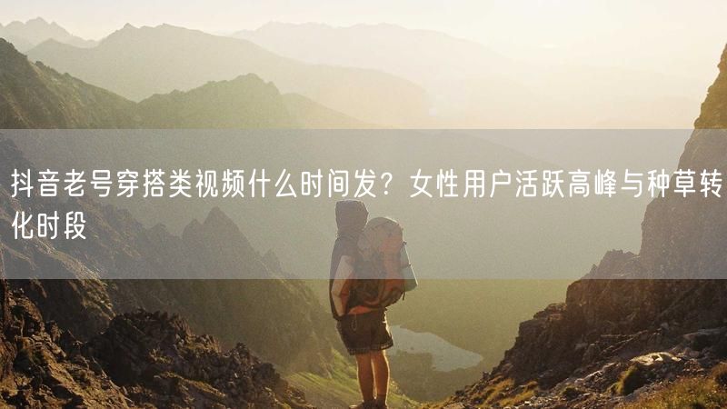 抖音老号穿搭类视频什么时间发？女性用户活跃高峰与种草转化时段