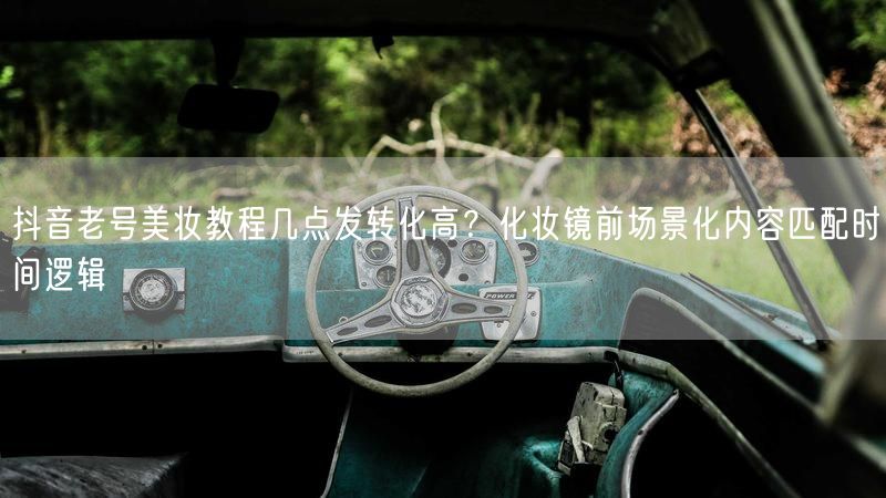 抖音老号美妆教程几点发转化高？化妆镜前场景化内容匹配时间逻辑