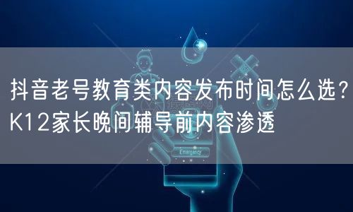 抖音老号教育类内容发布时间怎么选？K12家长晚间辅导前内容渗透