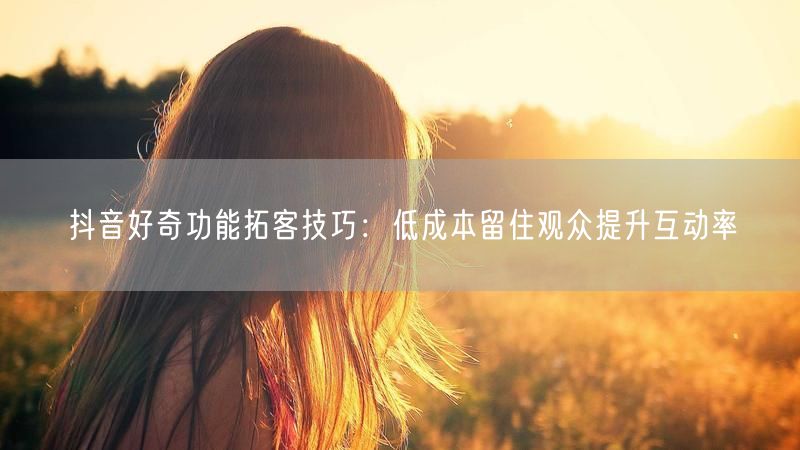 抖音好奇功能拓客技巧：低成本留住观众提升互动率