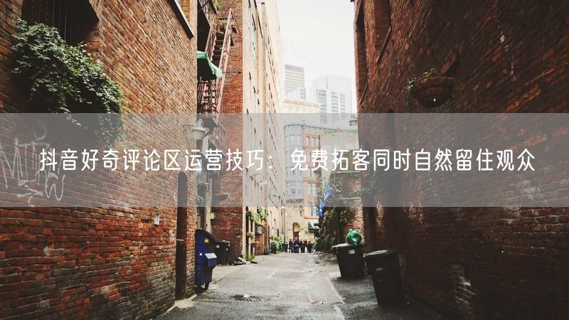 抖音好奇评论区运营技巧：免费拓客同时自然留住观众