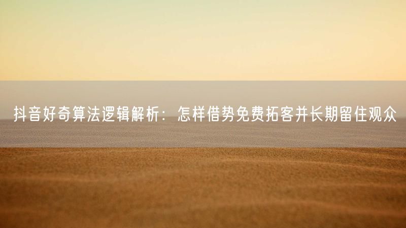 抖音好奇算法逻辑解析：怎样借势免费拓客并长期留住观众