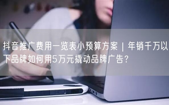抖音推广费用一览表小预算方案｜年销千万以下品牌如何用5万元撬动品牌广告？