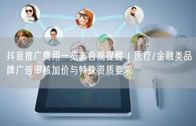 抖音推广费用一览表合规提醒｜医疗/金融类品牌广告审核加价与特殊资质要求